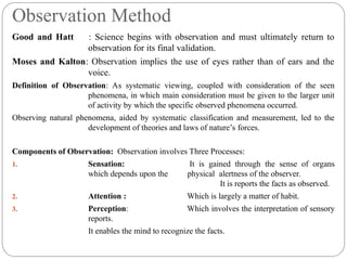 Observation Method
Good and Hatt : Science begins with observation and must ultimately return to
observation for its final validation.
Moses and Kalton: Observation implies the use of eyes rather than of ears and the
voice.
Definition of Observation: As systematic viewing, coupled with consideration of the seen
phenomena, in which main consideration must be given to the larger unit
of activity by which the specific observed phenomena occurred.
Observing natural phenomena, aided by systematic classification and measurement, led to the
development of theories and laws of nature’s forces.
Components of Observation: Observation involves Three Processes:
1. Sensation: It is gained through the sense of organs
which depends upon the physical alertness of the observer.
It is reports the facts as observed.
2. Attention : Which is largely a matter of habit.
3. Perception: Which involves the interpretation of sensory
reports.
It enables the mind to recognize the facts.
 