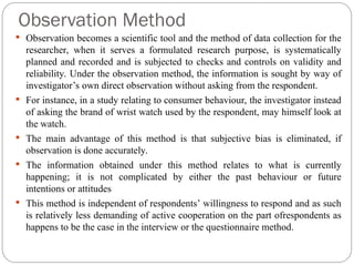 Observation Method
 Observation becomes a scientific tool and the method of data collection for the
researcher, when it serves a formulated research purpose, is systematically
planned and recorded and is subjected to checks and controls on validity and
reliability. Under the observation method, the information is sought by way of
investigator’s own direct observation without asking from the respondent.
 For instance, in a study relating to consumer behaviour, the investigator instead
of asking the brand of wrist watch used by the respondent, may himself look at
the watch.
 The main advantage of this method is that subjective bias is eliminated, if
observation is done accurately.
 The information obtained under this method relates to what is currently
happening; it is not complicated by either the past behaviour or future
intentions or attitudes
 This method is independent of respondents’ willingness to respond and as such
is relatively less demanding of active cooperation on the part ofrespondents as
happens to be the case in the interview or the questionnaire method.
 