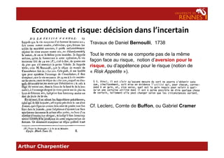 Economie et risque: décision dans l’incertain
Travaux de Daniel Bernoulli, 1738
Tout le monde ne se comporte pas de la même
façon face au risque, notion d’aversion pour le
risque, ou d’appétence pour le risque (notion de
« Risk Appetite »).
Arthur Charpentier
Cf. Leclerc, Comte de Buffon, ou Gabriel Cramer
 