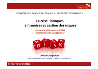 La crise : banques,
entreprises et gestion des risques
une courte réflexion sur l’ERM
Enterprise Risk Management
CONFERENCE BANQUE DE FRANCE & UNIVERSITE DE RENNES 1
Arthur Charpentier
Arthur Charpentier
http://blogperso.univ-rennes1.fr/arthur.charpentier/
 