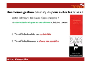 Une bonne gestion des risques pour éviter les crises ?
Gestion (et mesure) des risques: mission impossible ?
« Le contrôle des risques est une chimère », Frédéric Lordon
Arthur Charpentier
1. Très difficile de valider des probabilités
2. Très difficile d’imaginer le champ des possibles
 