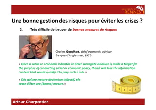 3. Très difficile de trouver de bonnes mesures de risques
Charles Goodhart, chief economic advisor
Banque d’Angleterre, 1975
Une bonne gestion des risques pour éviter les crises ?
Arthur Charpentier
Banque d’Angleterre, 1975
« Once a social or economic indicator or other surrogate measure is made a target for
the purpose of conducting social or economic policy, then it will lose the information
content that would qualify it to play such a role.»
« Dès qu’une mesure devient un objectif, elle
cesse d’être une (bonne) mesure.»
 