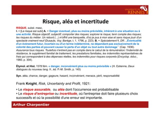 Risque, aléa et incertitude
RISQUE, subst. masc.
I. − [Le risque est subi] A. − Danger éventuel, plus ou moins prévisible, inhérent à une situation ou à
une activité. Risque objectif, subjectif; comporter des risques; explorer le risque; tenir compte des risques;
les risques du métier. Un rebord (...) m'offrit une banquette, d'où je pus à mon aise et sans risque jouir d'un
spectacle vraiment neuf (Dusaulx, Voy. Barège, t. 1, 1796, p. 223). B. − Spécialement 1. DR. ,,Éventualité
d'un événement futur, incertain ou d'un terme indéterminé, ne dépendant pas exclusivement de la
volonté des parties et pouvant causer la perte d'un objet ou tout autre dommage`` (Cap. 1936).
Assurance tous risques. Toutefois n'entrent pas en compte dans le calcul de la rémunération: l'indemnité de
résidence, le supplément familial de traitement, les prestations familiales, les indemnités représentatives de
frais qui correspondent à des dépenses réelles, les indemnités pour risques corporels (Encyclop. éduc.,
Arthur Charpentier
frais qui correspondent à des dépenses réelles, les indemnités pour risques corporels (Encyclop. éduc.,
1960, p. 304).
Étymol. et Hist. 1578 fém. « danger, inconvénient plus ou moins prévisible » (H. Estienne, Deux
dialogues du nouveau lang. fr., éd. P.-M. Smith, p. 145)
Syn. aléa, chance, danger, gageure, hasard, inconvénient, menace, péril, responsabilité
Frank Knight, Risk, Uncertainty and Profit, 1921:
• Le risque assurable, ou aléa dont l'occurrence est probabilisable
• Le risque d’entreprise ou incertitude, où l'entreprise doit faire plusieurs choix
successifs et où la possibilité d'une erreur est importante.
 