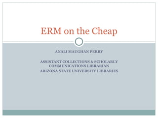 ANALI MAUGHAN PERRY ASSISTANT COLLECTIONS & SCHOLARLY COMMUNICATIONS LIBRARIAN ARIZONA STATE UNIVERSITY LIBRARIES ERM on the Cheap 