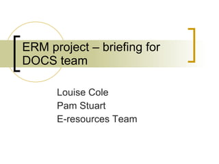 ERM project – briefing for DOCS team Louise Cole Pam Stuart E-resources Team 