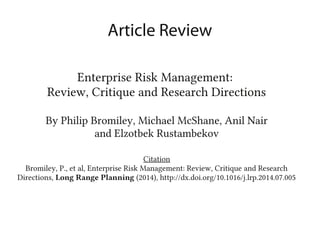 Enterprise Risk Management:
Review, Critique and Research Directions
By Philip Bromiley, Michael McShane, Anil Nair
and Elzotbek Rustambekov
Citation
Bromiley, P., et al, Enterprise Risk Management: Review, Critique and Research
Directions, Long Range Planning (2014), http://dx.doi.org/10.1016/j.lrp.2014.07.005
Article Review
 