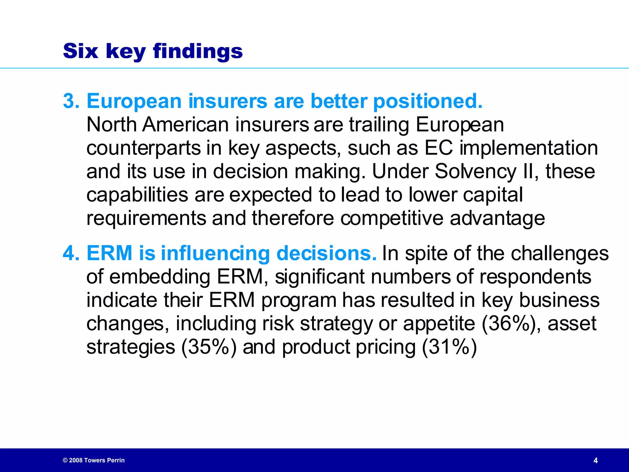 S ix key findings 3. European insurers are better positioned.   North American insurers are trailing European counterparts in key aspects, such as EC implementation and its use in decision making. Under Solvency II, these capabilities are expected to lead to lower capital requirements and therefore competitive advantage 4. ERM is influencing decisions.  In spite of the challenges of embedding ERM, significant numbers of respondents indicate their ERM program has resulted in key business changes, including risk strategy or appetite (36%), asset strategies (35%) and product pricing (31%) 
