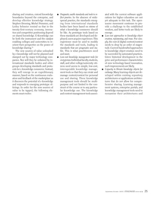 sharing and creation, extend knowledge      ■   Pragmatic, usable standards and tools to re-       ated with the current software appli-
boundaries beyond the enterprise, and           flect practice. In the absence of wide-            cations for higher education are not
develop effective knowledge strategy.           spread practice, the standards emerg-              yet adequate to this task. The open-
Stephen Denning, Michel Pommier, and            ing from international standards                   source movement continues to pro-
Lesley Schneier remind us that in the           bodies have been based on visions of               vide a challenge to the established
twenty-first-century economy, innova-           what e-knowledge commerce should                   vendors, and better tools are likely to
tion and competitive positioning depend         be like. As prototype tools based on               emerge.
on shared knowledge. E-Knowledge can            these standards are developed and de-          ■   Low-cost approaches to knowledge-object
be both the instrument and the catalyst         ployed, users acquire experience. This             creation, repurposing, and reuse. Put sim-
enabling colleges and universities to re-       experience must be used to modify                  ply, the cost of digital content/context
orient their perspective on the power of        the standards and tools, leading to                needs to drop by an order of magni-
knowledge sharing.12                            standards that are pragmatic and sta-              tude. Current handcrafted approaches
    The new sources of value unleashed          ble. This is what practitioners need               to knowledge object creation need to
by e-knowledge will not be planned and          and want.                                          be succeeded by automated practices.
stamped out by major technology com-        ■   Low-cost knowledge management tools for            Given historical development in the
panies. Nor will they be ordained by in-        every person. Individual faculty, students,        price and performance characteristics
ternational standards bodies and other          staff, and other college/university citi-          of new technology-based innovation,
groups developing standards and proto-          zens need access to simple, low-cost,              such improvements are likely.
cols for e-knowledge commerce. Instead,         interoperable knowledge manage-                ■   Capacity to liberate knowledge objects for
they will emerge in an expeditionary            ment tools so that they can create and             exchange. Many learning objects are de-
manner, based on the continuous evalu-          manage content/context for personal                veloped within existing repository
ation and feedback of the marketplace as        use and sharing. These knowledge                   architectures or applications architec-
it discovers the potential of e-knowledge       management tools should be multi-                  tures that do not allow for compre-
and responds to emerging prototype of-          purpose and not limited to the con-                hensive sharing. Learning manage-
ferings. In order for the new sources of        struct of the course or to any particu-            ment systems, enterprise portals, and
value to be tapped, the following ele-          lar knowledge use. The knowledge                   knowledge management tools need to
ments must evolve:                              and content management tools associ-               reexamine their architectures and




                                                                                                   September/October 2003   EDUCAUSE r   e v i e w   25
 
