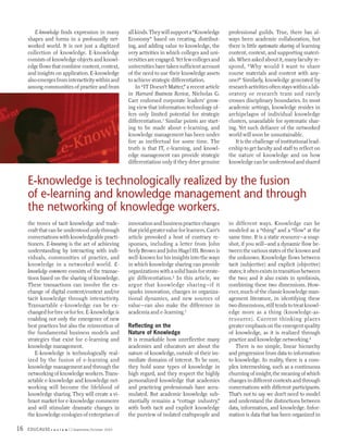 E-knowledge finds expression in many           all kinds. They will support a “Knowledge       professional guilds. True, there has al-
     shapes and forms in a profoundly net-             Economy” based on creating, distribut-          ways been academic collaboration, but
     worked world. It is not just a digitized          ing, and adding value to knowledge, the         there is little systematic sharing of learning
     collection of knowledge. E-knowledge              very activities in which colleges and uni-      content, context, and supporting materi-
     consists of knowledge objects and knowl-          versities are engaged. Yet few colleges and     als. When asked about it, many faculty re-
     edge flows that combine content, context,         universities have taken sufficient account      spond, “Why would I want to share
     and insights on application. E-knowledge          of the need to use their knowledge assets       course materials and content with any-
     also emerges from interactivity within and        to achieve strategic differentiation.           one?” Similarly, knowledge generated by
     among communities of practice and from                In “IT Doesn’t Matter,” a recent article    research activities often stays within a lab-
                                                       in Harvard Business Review, Nicholas G.         oratory or research team and rarely
                                                       Carr endorsed corporate leaders’ grow-          crosses disciplinary boundaries. In most
                                                       ing view that information technology of-        academic settings, knowledge resides in
                                                       fers only limited potential for strategic       archipelagos of individual knowledge
                                                       differentiation.1 Similar points are start-     clusters, unavailable for systematic shar-
                                                       ing to be made about e-learning, and            ing. Yet such defiance of the networked
                                                       knowledge management has been under             world will soon be unsustainable.
                                                       fire as ineffectual for some time. The              It is the challenge of institutional lead-
                                                       truth is that IT, e-learning, and knowl-        ership to get faculty and staff to reflect on
                                                       edge management can provide strategic           the nature of knowledge and on how
                                                       differentiation only if they drive genuine      knowledge can be understood and shared


     E-knowledge is technologically realized by the fusion
     of e-learning and knowledge management and through
     the networking of knowledge workers.
     the troves of tacit knowledge and trade-          innovation and business practice changes        in different ways. Knowledge can be
     craft that can be understood only through         that yield greater value for learners. Carr’s   modeled as a “thing” and a “flow” at the
     conversations with knowledgeable practi-          article provoked a host of contrary re-         same time. It is a static resource—a snap-
     tioners. E-knowing is the act of achieving        sponses, including a letter from John           shot, if you will—and a dynamic flow be-
     understanding by interacting with indi-           Seely Brown and John Hagel III. Brown is        tween the various states of the known and
     viduals, communities of practice, and             well-known for his insights into the ways       the unknown. Knowledge flows between
     knowledge in a networked world. E-                in which knowledge sharing can provide          tacit (subjective) and explicit (objective)
     knowledge commerce consists of the transac-       organizations with a solid basis for strate-    states; it often exists in transition between
     tions based on the sharing of knowledge.          gic differentiation.2 In this article, we       the two; and it also exists in symbiosis,
     These transactions can involve the ex-            argue that knowledge sharing—if it              combining these two dimensions. How-
     change of digital content/context and/or          sparks innovation, changes in organiza-         ever, much of the classic knowledge man-
     tacit knowledge through interactivity.            tional dynamics, and new sources of             agement literature, in identifying these
     Transactable e-knowledge can be ex-               value—can also make the difference in           two dimensions, still tends to treat knowl-
     changed for free or for fee. E-knowledge is       academia and e-learning.3                       edge more as a thing (knowledge-as-
     enabling not only the emergence of new                                                            resource). Current thinking places
     best practices but also the reinvention of        Reflecting on the                               greater emphasis on the emergent quality
     the fundamental business models and               Nature of Knowledge                             of knowledge, as it is realized through
     strategies that exist for e-learning and          It is remarkable how unreflective many          practice and knowledge networking.4
     knowledge management.                             academics and educators are about the               There is no simple, linear hierarchy
        E-knowledge is technologically real-           nature of knowledge, outside of their im-       and progression from data to information
     ized by the fusion of e-learning and              mediate domains of interest. To be sure,        to knowledge. In reality, there is a com-
     knowledge management and through the              they hold some types of knowledge in            plex intermeshing, such as a continuous
     networking of knowledge workers. Trans-           high regard, and they respect the highly        churning of insight, the meaning of which
     actable e-knowledge and knowledge net-            personalized knowledge that academics           changes in different contexts and through
     working will become the lifeblood of              and practicing professionals have accu-         conversations with different participants.
     knowledge sharing. They will create a vi-         mulated. But academic knowledge sub-            That’s not to say we don’t need to model
     brant market for e-knowledge commerce             stantially remains a “cottage industry,”        and understand the distinctions between
     and will stimulate dramatic changes in            with both tacit and explicit knowledge          data, information, and knowledge. Infor-
     the knowledge ecologies of enterprises of         the purview of isolated craftspeople and        mation is data that has been organized in

16   EDUCAUSE r   e v i e w   September/October 2003
 