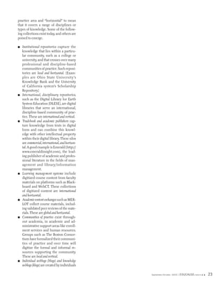 practice area and “horizontal” to mean
that it covers a range of disciplines or
types of knowledge. Some of the follow-
ing collections exist today, and others are
poised to emerge.

■   Institutional repositories capture the
    knowledge that lies within a particu-
    lar community, such as a college or
    university, and that crosses over many
    professional and discipline-based
    communities of practice. Such reposi-
    tories are local and horizontal. (Exam-
    ples are Ohio State University’s
    Knowledge Bank and the University
    of California system’s Scholarship
    Repository.)
■   International, disciplinary repositories,
    such as the Digital Library for Earth
    System Education (DLESE), are digital
    libraries that serve an international,
    discipline-based community of prac-
    tice. These are international and vertical.
■   Tradebook and academic publishers cap-
    ture knowledge from texts in digital
    form and can combine this knowl-
    edge with other intellectual property
    within their digital library. These silos
    are commercial, international, and horizon-
    tal. A good example is Emerald (http://
    www.emeraldinsight.com), the lead-
    ing publisher of academic and profes-
    sional literature in the fields of man-
    agement and library/information
    management.
■   Learning management systems include
    digitized course content from faculty
    materials on platforms such as Black-
    board and WebCT. These collections
    of digitized content are international
    and horizontal.
■   Academic content exchanges such as MER-
    LOT collect course materials, includ-
    ing validated peer reviews of the mate-
    rials. These are global and horizontal.
■   Communities of practice exist through-
    out academia, in academic and ad-
    ministrative support areas like enroll-
    ment services and human resources.
    Groups such as The Boston Consor-
    tium have formalized their communi-
    ties of practice and over time will
    digitize the formal and informal re-
    sources supporting the community.
    These are local and vertical.
■   Individual weblogs (blogs) and knowledge
    weblogs (klogs) are created by individuals

                                                  September/October 2003   EDUCAUSE r   e v i e w   23
 