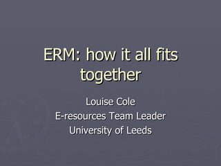 ERM: how it all fits together Louise Cole E-resources Team Leader University of Leeds 