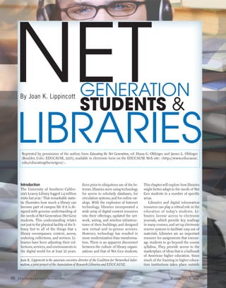 NET  By Joan K. Lippincott                          GENERATION
                                                     STUDENTS &
     LIBRARIES
       Reprinted by permission of the author, from Educating the Net Generation, ed. Diana G. Oblinger and James L. Oblinger
       (Boulder, Colo.: EDUCAUSE, 2005), available in electronic form on the EDUCAUSE Web site: <http://www.educause.
       edu/educatingthenetgen/>.




      Introduction                                    Even prior to ubiquitous use of the In-        This chapter will explore how libraries
      The University of Southern Califor-             ternet, libraries were using technology        might better adapt to the needs of Net
      nia’s Leavey Library logged 1.4 million         for access to scholarly databases, for         Gen students in a number of specific
      visits last year.1 That remarkable statis-      circulation systems, and for online cat-       areas.
      tic illustrates how much a library can          alogs. With the explosion of Internet             Libraries and digital information
      become part of campus life if it is de-         technology, libraries incorporated a           resources can play a critical role in the
      signed with genuine understanding of            wide array of digital content resources        education of today’s students. Li-
      the needs of Net Generation (Net Gen)           into their offerings; updated the net-         braries license access to electronic
      students. This understanding relates            work, wiring, and wireless infrastruc-         journals, which provide key readings
      not just to the physical facility of the li-    tures of their buildings; and designed         in many courses, and set up electronic
      brary but to all of the things that a           new virtual and in-person services.            reserve systems to facilitate easy use of
      library encompasses: content, access,           However, technology has resulted in            materials. Libraries are an important
      enduring collections, and services. Li-         more modernization than transforma-            resource for assignments that encour-
      braries have been adjusting their col-          tion. There is an apparent disconnect          age students to go beyond the course
      lections, services, and environments to         between the culture of library organi-         syllabus. They provide access to the
      the digital world for at least 20 years.        zations and that of Net Gen students.          marketplace of ideas that is a hallmark
                                                                                                     of American higher education. Since
      Joan K. Lippincott is the associate executive director of the Coalition for Networked Infor-   much of the learning in higher educa-
      mation, a joint project of the Association of Research Libraries and EDUCAUSE.                 tion institutions takes place outside


56   EDUCAUSE r   e v i e w   March/April 2005                                                                          © 2005 Joan K. Lippincott
 