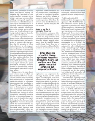 the classroom, libraries can be one im-       organization context rather than in a       Gen students’ reliance on visual cues
portant venue for such learning. The          user-centered mode. Libraries empha-        in using the Internet and build Web
library can play a critical role in learn-    size access to information but gener-       pages that are more visually oriented.
ing directly related to courses, such as      ally do not have facilities, software, or
writing a paper, and processes related        support for student creation of new in-     The Library Versus the Web
to lifelong learning, such as gathering       formation products. All of these dis-       Net Gen students clearly perceive the
information on political candidates in        connects can be remedied if appropri-       open space of the World Wide Web as
order to make informed choices in an          ate attention is paid to the style of Net   their information universe. This is in
upcoming election. Libraries provide          Gen students.                               opposition to the worldview of librari-
collections, organized information,                                                       ans and many faculty, who perceive the
systems that promote access, and in-          Access to and Use of                        library as the locus of information rele-
person and virtual assistance to en-          Information Resources                       vant to academic work. Students usu-
courage students to pursue their edu-         When students use a wide array of in-       ally approach their research without
cation beyond the classroom.                  formation resources that they seek out      regard to the library’s structure or the
    It is difficult to generalize, but this   on their own, they can enrich their         way that the library segments different
chapter will use some characteristics of      learning through exploration of topics      resources into different areas of its Web
the Net Gen student that have been de-        of interest. However, with the vast re-     site. Library Web sites often reflect an
scribed by a number of researchers.2          sources of the Web available, students      organizational view of the library (for
Given that this generation of college         must first make choices about how to        example, how to access the reference
students has grown up with computers          access information and then which in-       department or online catalog); they do
and video games, the students have be-        formation resources to use in their         not do a particularly good job of aggre-
come accustomed to multimedia envi-                                                       gating content on a particular subject
ronments: figuring things out for                                                         area. Students usually prefer the global
themselves without consulting manu-                 Since students                        searching of Google to more sophisti-
als; working in groups; and multitask-            often find library-                     cated but more time-consuming
ing. These qualities differ from those          sponsored resources                       searching provided by the library,
found in traditional library environ-                                                     where students must make separate
ments, which, by and large, are text-           difficult to figure out                   searches of the online catalog and every
based, require learning the system               on their own, they                       database of potential interest, after first
from experts (librarians), were con-              prefer to use the                       identifying which databases might be
structed for individual use, and as-                 simplistic but                       relevant. In addition, not all searches of
sume that work progresses in a logical,                                                   library catalogs or databases yield full-
linear fashion.                                  responsive Google.                       text materials, and Net Gen students
    What are some of the major discon-                                                    want not just speedy answers, but full
nects between many of today’s aca-            explorations and assignments. In-           gratification of their information re-
demic libraries and Net Gen students?         creasingly, students use Web search         quests on the spot, if possible.
The most common one is students’ de-          engines such as Google to locate infor-         Recent surveys exploring college
pendence on Google or similar search          mation resources rather than seek out       student use of the Web versus the li-
engines for discovery of information          library online catalogs or databases of     brary confirm the commonly held per-
resources rather than consultation of         scholarly journal articles. Many faculty    ception of faculty and librarians that
library Web pages, catalogs, and data-        express concern that students do not        students’ primary sources of informa-
bases as the main source of access.           know how to adequately evaluate the         tion for coursework are resources
Since students often find library-            quality of information resources found      found on the Web and that most stu-
sponsored resources difficult to figure       on the Web, and librarians share this       dents use a search engine such as
out on their own, and they are seldom         concern. Libraries need to find ways to     Google as their first point of entry to
exposed to or interested in formal in-        make their information access systems       information rather than searching the
struction in information literacy, they       more approachable by students, inte-        library Web site or catalog.3 Several
prefer to use the simplistic but respon-      grate guides to quality resources into      campus studies also examined where
sive Google. Another disconnect is that       course pages, and find ways to increase     students gather information for a
digital library resources often reside        their presence in general Web search        paper or an assignment. One study at
outside the environment that is fre-          engines. Newly emerging services such       Colorado State University yielded in-
quently the digital home of students’         as Google Scholar are providing access      formation that 58 percent of freshmen
coursework, namely, the course man-           to more library resources in the gen-       used Google or a comparable search
agement system, or CMS. Library ser-          eral Internet environment. Libraries        engine first, while only 23 percent
vices are often presented in the library      also need to be more cognizant of Net       started with a database or index.4


                                                                                                     March/April 2005   EDUCAUSE r   e v i e w   57
 