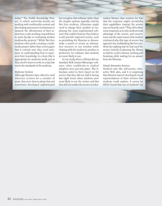 today.16 The Visible Knowledge Proj-        but complex chat software rather than       mation literacy class sessions for fear
      ect, in which university faculty are        the simpler systems typically used by       that the response might overwhelm
      working with multimedia content and         Net Gen students. Librarians might          their capabilities. Instead, the service
      developing assessment mechanisms to         need to change their mindset of em-         was not heavily used.18 They did collect
      measure the effectiveness of their in-      ploying the most sophisticated soft-        some responses as to why students took
      struction, is also working on guidelines    ware that enables features they believe     advantage of the service, and conven-
      to assist faculty in evaluating student     could provide improved service, such        ience was the main reason. One student
      multimedia projects.17 While Net Gen        as permitting the librarian to demon-       reinforced why this type of service has
      students often prefer creating a multi-     strate a search or review an informa-       appeal to the multitasking Net Gen stu-
      media project rather than a term paper      tion resource in one window while           dents by replying that he had used the
      that is entirely text, they need assis-     chatting with the student in another, in    service instead of phoning the library
      tance in understanding how to repre-        preference for software that students       so that he could continue working and
      sent their knowledge in a form that is      are more likely to use.                     browsing while waiting for an answer
      appropriate for academic work, just as          In one study where a library did use    from the librarian.
      they need to learn to write in a way that   standard AOL Instant Messenger soft-
      meets the standards of the academy.         ware, other roadblocks to student           Visual, Interactive Services
                                                  adoption were put into place. The li-       Students also like self-service, inter-
      Reference Services                          brarians noted in their report on the       active Web sites, and it is surprising
      Although libraries have offered e-mail      service that they did not staff it during   that libraries haven’t developed visual
      reference services for a number of          late-night hours when students were         representations of their services that
      years, they were slow to adopt chat and     most likely to use the service and that     students could explore. A survey by
      sometimes developed sophisticated           they did not market the service in infor-   OCLC found that one of students’ top




62   EDUCAUSE r   e v i e w   March/April 2005
 