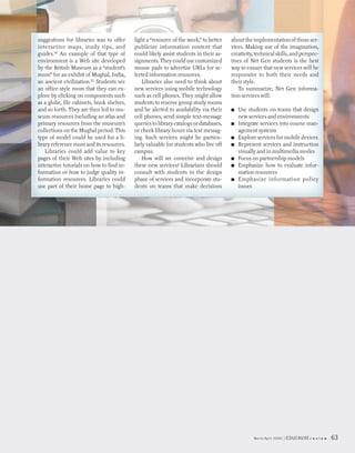 suggestions for libraries was to offer     light a “resource of the week,” to better   about the implementation of those ser-
interactive maps, study tips, and          publicize information content that          vices. Making use of the imagination,
guides.19 An example of that type of       could likely assist students in their as-   creativity, technical skills, and perspec-
environment is a Web site developed        signments. They could use customized        tives of Net Gen students is the best
by the British Museum as a “student’s      mouse pads to advertise URLs for se-        way to ensure that new services will be
room” for an exhibit of Mughal, India,     lected information resources.               responsive to both their needs and
an ancient civilization.20 Students see        Libraries also need to think about      their style.
an office-style room that they can ex-     new services using mobile technology           To summarize, Net Gen informa-
plore by clicking on components such       such as cell phones. They might allow       tion services will:
as a globe, file cabinets, book shelves,   students to reserve group study rooms
and so forth. They are then led to mu-     and be alerted to availability via their    ■   Use students on teams that design
seum resources including an atlas and      cell phones, send simple text-message           new services and environments
primary resources from the museum’s        queries to library catalogs or databases,   ■   Integrate services into course man-
collections on the Mughal period. This     or check library hours via text messag-         agement systems
type of model could be used for a li-      ing. Such services might be particu-        ■   Explore services for mobile devices
brary reference room and its resources.    larly valuable for students who live off    ■   Represent services and instruction
   Libraries could add value to key        campus.                                         visually and in multimedia modes
pages of their Web sites by including          How will we conceive and design         ■   Focus on partnership models
interactive tutorials on how to find in-   these new services? Librarians should       ■   Emphasize how to evaluate infor-
formation or how to judge quality in-      consult with students in the design             mation resources
formation resources. Libraries could       phase of services and incorporate stu-      ■   Emphasize information policy
use part of their home page to high-       dents on teams that make decisions              issues




                                                                                                 March/April 2005   EDUCAUSE r   e v i e w   63
 