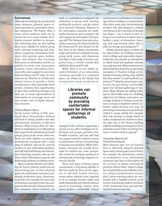 Environments                                  work on workstations configured for         environment, a celebration of technol-
      Although technology has transformed           individual or group work, develop           ogy, and an invitation to communicate.
      many campuses, physical spaces re-            multimedia projects, and get advice         One editor wrote, after interviewing an
      main important in most higher educa-          from reference librarians. Adjacent to      architect who had designed a vibrant
      tion institutions. The library offers a       the information commons are multi-          new library at the University of Nevada
      venue where academic work can be              media classrooms and a computer lab         Las Vegas, “…try to think of your li-
      carried out in a social context. As li-       with support by Information Technol-        brary as an environment rather than a
      braries renovate facilities to incorpo-       ogy staff. The Indiana University infor-    facility—a place of interaction, learn-
      rate technology, they are also making         mation commons, developed jointly by        ing, and experiencing rather than a
      them more suitable for student group          the library and IT and situated on the      place for storage and equipment.”21
      work, informal socializing, and ubiq-         first floor of the library, incorporates        Library physical spaces continue to
      uitous computing. Information Com-            single and multiuser workstation areas,     be valued places for building commu-
      mons often provide space, worksta-            group study rooms, and classrooms           nity in colleges and universities. Impor-
      tions, and software that encourage            and offers a wide range of services sup-    tantly, they also provide an atmosphere
      both access to information and the ca-        ported from a circular central desk         in which social and academic interests
      pability to create new information            staffed by library and IT staff.            can easily intersect. When students were
      products. Some Information Com-                   While there is no one widely ac-        asked what they desired in an upcoming
      mons offer joint support to users from        cepted definition of an information         renovation of Teachers College at Co-
      both the library and IT units. It is less     commons, generally it is a physical         lumbia University Library, they replied
      common for libraries to rethink their         space, not always in the library, that      that they wanted “a social academic ex-
      virtual services to provide a better          incorporates many workstations              perience.”22 Libraries can promote com-
      complement to their physically based                                                      munity by providing comfortable
      services. Libraries have opportunities                                                    spaces for informal gatherings of stu-
      to alter their marketing strategies and             Libraries can                         dents. Many libraries are adding coffee
      their use of visual representations of                 promote                            bars to their lobby areas or a building
      information to encourage more and                    community                            adjacent to the library; such spaces en-
      new creative uses of digital informa-                                                     courage students to continue conversa-
      tion resources.
                                                          by providing                          tions on topics of academic interest. Li-
                                                           comfortable                          braries might develop new ways of
      Library Physical Spaces                          spaces for informal                      promoting community among students,
      As the Leavey Library at USC men-                   gatherings of                         related to course activity. For example,
      tioned above demonstrates, students                                                       they may develop a message board or
      will flock to library facilities that offer
                                                            students.                           online mechanism for students to iden-
      environments conducive to Net Gen                                                         tify who else in the library building
      learners. What Leavey offers are hun-         equipped with software supporting a         might be working on an assignment for a
      dreds of workstations in configurations       variety of uses, offers workspace for in-   particular course if they need help from
      that support both individuals and small       dividuals and groups, provides com-         a peer or wish to study as a group.23
      groups, group study rooms where stu-          fortable furniture, and has staff that
      dents can work together on projects,          can support activities related to access    Integrating Physical and
      workstations equipped with a wide             to information and use of technology        Virtual Environments
      array of software that can be used for        to develop new products. While infor-       Most libraries have not yet learned
      creation of new information products,         mation commons are usually devel-           how to effectively integrate physical
      and staff with both library and informa-      oped for student use, some incorpo-         spaces with virtual spaces and services.
      tion technology expertise who can ad-         rate centers for teaching excellence or     For example, the introductory screen
      dress subject-information requests and        instructional technology support ser-       on workstations in an information
      technology hardware or software issues.       vices for faculty.                          commons may have no description of
         Many academic libraries are follow-           These new types of library spaces        the services or digital information
      ing the Leavey Library model and are          communicate a welcoming attitude to         products offered there. Vassar College
      transforming part of their physical           Net Gen students. They are the oppo-        has remedied this in their Media Clois-
      space into information commons, mul-          site of old-style formal reference          ters (http://mediacloisters.vassar.
      timedia production areas, classrooms,         rooms where students were expected          edu/), where entering visitors are con-
      or all three. For example, the University     to sit on straight wooden chairs and        fronted with a brightly colored set of
      of Arizona’s Learning Center has com-         work individually and silently, without     screens introducing student members
      ponents that include a library informa-       access to technology. Instead, these        of the multimedia team and advertis-
      tion commons where students can               spaces project a comfortable, relaxed       ing their areas of expertise.


64   EDUCAUSE r   e v i e w   March/April 2005
 
