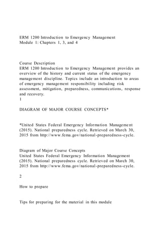 ERM 1200 Introduction to Emergency Management
Module 1: Chapters 1, 3, and 4
Course Description
ERM 1200 Introduction to Emergency Management provides an
overview of the history and current status of the emergency
management discipline. Topics include an introduction to areas
of emergency management responsibility including risk
assessment, mitigation, preparedness, communications, response
and recovery.
1
DIAGRAM OF MAJOR COURSE CONCEPTS*
*United States Federal Emergency Information Manageme nt
(2015). National preparedness cycle. Retrieved on March 30,
2015 from http://www.fema.gov/national-preparedness-cycle.
Diagram of Major Course Concepts
United States Federal Emergency Information Management
(2015). National preparedness cycle. Retrieved on March 30,
2015 from http://www.fema.gov/national-preparedness-cycle.
2
How to prepare
Tips for preparing for the material in this module
 