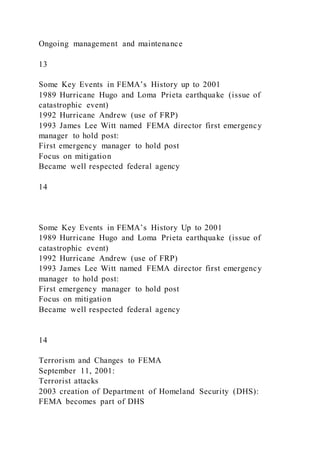 Ongoing management and maintenance
13
Some Key Events in FEMA’s History up to 2001
1989 Hurricane Hugo and Loma Prieta earthquake (issue of
catastrophic event)
1992 Hurricane Andrew (use of FRP)
1993 James Lee Witt named FEMA director first emergency
manager to hold post:
First emergency manager to hold post
Focus on mitigation
Became well respected federal agency
14
Some Key Events in FEMA’s History Up to 2001
1989 Hurricane Hugo and Loma Prieta earthquake (issue of
catastrophic event)
1992 Hurricane Andrew (use of FRP)
1993 James Lee Witt named FEMA director first emergency
manager to hold post:
First emergency manager to hold post
Focus on mitigation
Became well respected federal agency
14
Terrorism and Changes to FEMA
September 11, 2001:
Terrorist attacks
2003 creation of Department of Homeland Security (DHS):
FEMA becomes part of DHS
 