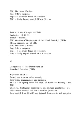 2005 Hurricane Katrina:
Poor federal response
Exposed too much focus on terrorism
2009 – Craig Fugate named FEMA director
Terrorism and Changes to FEMA
September 11, 2001:
Terrorist attacks
2003 creation of Department of Homeland Security (DHS):
FEMA becomes part of DHS
2005 Hurricane Katrina:
Poor federal response
Exposed too much focus on terrorism
2009 – Craig Fugate named FEMA director
15
Components of The Department of
Homeland Security (DHS)
Key tasks of DHS:
Border and transportation security
Emergency preparedness and response
FEMA is an agency under the Dept. of Homeland Security since
2003
Chemical, biological, radiological and nuclear countermeasures
Information analysis and infrastructure protection
Constructed from 22 different federal departments and agencies
 