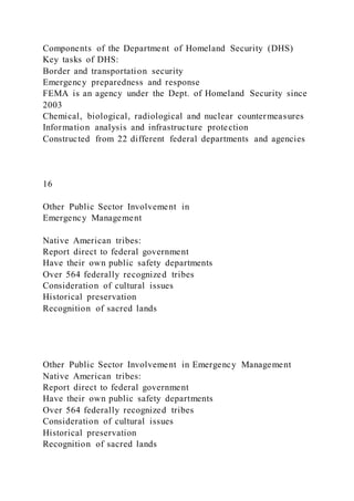 Components of the Department of Homeland Security (DHS)
Key tasks of DHS:
Border and transportation security
Emergency preparedness and response
FEMA is an agency under the Dept. of Homeland Security since
2003
Chemical, biological, radiological and nuclear countermeasures
Information analysis and infrastructure protection
Constructed from 22 different federal departments and agencies
16
Other Public Sector Involvement in
Emergency Management
Native American tribes:
Report direct to federal government
Have their own public safety departments
Over 564 federally recognized tribes
Consideration of cultural issues
Historical preservation
Recognition of sacred lands
Other Public Sector Involvement in Emergency Management
Native American tribes:
Report direct to federal government
Have their own public safety departments
Over 564 federally recognized tribes
Consideration of cultural issues
Historical preservation
Recognition of sacred lands
 