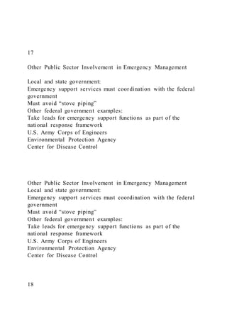 17
Other Public Sector Involvement in Emergency Management
Local and state government:
Emergency support services must coordination with the federal
government
Must avoid “stove piping”
Other federal government examples:
Take leads for emergency support functions as part of the
national response framework
U.S. Army Corps of Engineers
Environmental Protection Agency
Center for Disease Control
Other Public Sector Involvement in Emergency Management
Local and state government:
Emergency support services must coordination with the federal
government
Must avoid “stove piping”
Other federal government examples:
Take leads for emergency support functions as part of the
national response framework
U.S. Army Corps of Engineers
Environmental Protection Agency
Center for Disease Control
18
 