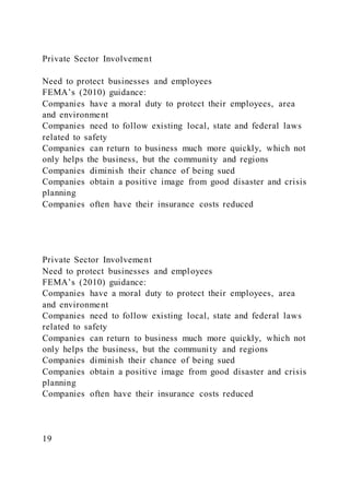 Private Sector Involvement
Need to protect businesses and employees
FEMA’s (2010) guidance:
Companies have a moral duty to protect their employees, area
and environment
Companies need to follow existing local, state and federal laws
related to safety
Companies can return to business much more quickly, which not
only helps the business, but the community and regions
Companies diminish their chance of being sued
Companies obtain a positive image from good disaster and crisis
planning
Companies often have their insurance costs reduced
Private Sector Involvement
Need to protect businesses and employees
FEMA’s (2010) guidance:
Companies have a moral duty to protect their employees, area
and environment
Companies need to follow existing local, state and federal laws
related to safety
Companies can return to business much more quickly, which not
only helps the business, but the community and regions
Companies diminish their chance of being sued
Companies obtain a positive image from good disaster and crisis
planning
Companies often have their insurance costs reduced
19
 