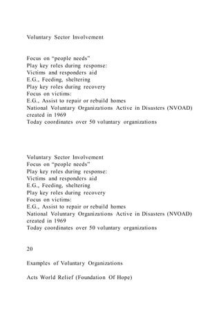 Voluntary Sector Involvement
Focus on “people needs”
Play key roles during response:
Victims and responders aid
E.G., Feeding, sheltering
Play key roles during recovery
Focus on victims:
E.G., Assist to repair or rebuild homes
National Voluntary Organizations Active in Disasters (NVOAD)
created in 1969
Today coordinates over 50 voluntary organizations
Voluntary Sector Involvement
Focus on “people needs”
Play key roles during response:
Victims and responders aid
E.G., Feeding, sheltering
Play key roles during recovery
Focus on victims:
E.G., Assist to repair or rebuild homes
National Voluntary Organizations Active in Disasters (NVOAD)
created in 1969
Today coordinates over 50 voluntary organizations
20
Examples of Voluntary Organizations
Acts World Relief (Foundation Of Hope)
 