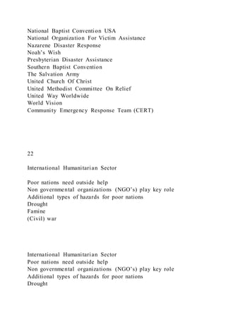 National Baptist Convention USA
National Organization For Victim Assistance
Nazarene Disaster Response
Noah’s Wish
Presbyterian Disaster Assistance
Southern Baptist Convention
The Salvation Army
United Church Of Christ
United Methodist Committee On Relief
United Way Worldwide
World Vision
Community Emergency Response Team (CERT)
22
International Humanitarian Sector
Poor nations need outside help
Non governmental organizations (NGO’s) play key role
Additional types of hazards for poor nations
Drought
Famine
(Civil) war
International Humanitarian Sector
Poor nations need outside help
Non governmental organizations (NGO’s) play key role
Additional types of hazards for poor nations
Drought
 