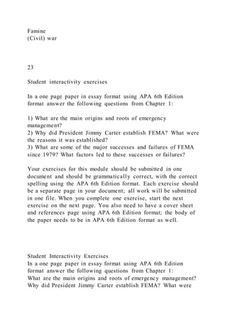 Famine
(Civil) war
23
Student interactivity exercises
In a one page paper in essay format using APA 6th Edition
format answer the following questions from Chapter 1:
1) What are the main origins and roots of emergency
management?
2) Why did President Jimmy Carter establish FEMA? What were
the reasons it was established?
3) What are some of the major successes and failures of FEMA
since 1979? What factors led to these successes or failures?
Your exercises for this module should be submitted in one
document and should be grammatically correct, with the correct
spelling using the APA 6th Edition format. Each exercise should
be a separate page in your document; all work will be submitted
in one file. When you complete one exercise, start the next
exercise on the next page. You also need to have a cover sheet
and references page using APA 6th Edition format; the body of
the paper needs to be in APA 6th Edition format as well.
Student Interactivity Exercises
In a one page paper in essay format using APA 6th Edition
format answer the following questions from Chapter 1:
What are the main origins and roots of emergency management?
Why did President Jimmy Carter establish FEMA? What were
 