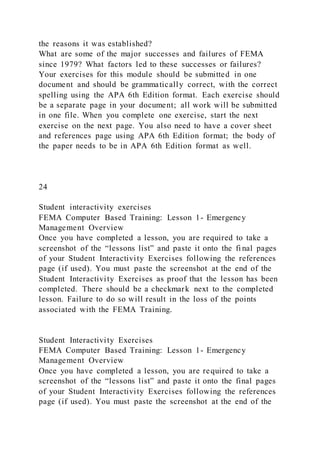the reasons it was established?
What are some of the major successes and failures of FEMA
since 1979? What factors led to these successes or failures?
Your exercises for this module should be submitted in one
document and should be grammatically correct, with the correct
spelling using the APA 6th Edition format. Each exercise should
be a separate page in your document; all work will be submitted
in one file. When you complete one exercise, start the next
exercise on the next page. You also need to have a cover sheet
and references page using APA 6th Edition format; the body of
the paper needs to be in APA 6th Edition format as well.
24
Student interactivity exercises
FEMA Computer Based Training: Lesson 1- Emergency
Management Overview
Once you have completed a lesson, you are required to take a
screenshot of the “lessons list” and paste it onto the fi nal pages
of your Student Interactivity Exercises following the references
page (if used). You must paste the screenshot at the end of the
Student Interactivity Exercises as proof that the lesson has been
completed. There should be a checkmark next to the completed
lesson. Failure to do so will result in the loss of the points
associated with the FEMA Training.
Student Interactivity Exercises
FEMA Computer Based Training: Lesson 1- Emergency
Management Overview
Once you have completed a lesson, you are required to take a
screenshot of the “lessons list” and paste it onto the final pages
of your Student Interactivity Exercises following the references
page (if used). You must paste the screenshot at the end of the
 