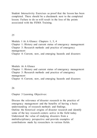 Student Interactivity Exercises as proof that the lesson has been
completed. There should be a checkmark next to the completed
lesson. Failure to do so will result in the loss of the points
associated with the FEMA Training.
25
Module 1 At A Glance: Chapters 1, 3, 4
Chapter 1: History and current status of emergency management
Chapter 3: Research methods and practice of emergency
management
Chapter 4: Current, new, and emerging hazards and disasters
Module At A Glance
Chapter 1: History and current status of emergency management
Chapter 3: Research methods and practice of emergency
management
Chapter 4: Current, new, and emerging hazards and disasters
26
Chapter 3 Learning Objectives:
Discuss the relevance of disaster research to the practice of
emergency management and the benefits of having a basic
understanding of research methods and findings.
Outline the historical origins of disaster research and identify
some of the key research centers active in the field today.
Understand the value of studying disasters from a
multidisciplinary perspective and provide examples of
contributions made by researchers in various fields.
 