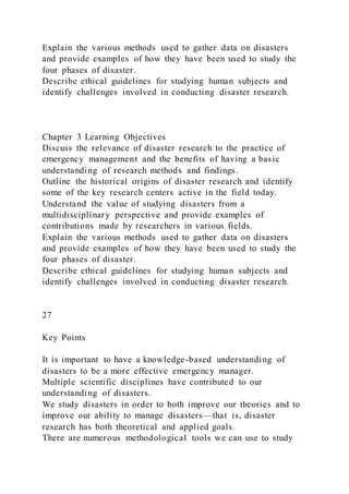 Explain the various methods used to gather data on disasters
and provide examples of how they have been used to study the
four phases of disaster.
Describe ethical guidelines for studying human subjects and
identify challenges involved in conducting disaster research.
Chapter 3 Learning Objectives
Discuss the relevance of disaster research to the practice of
emergency management and the benefits of having a basic
understanding of research methods and findings.
Outline the historical origins of disaster research and identify
some of the key research centers active in the field today.
Understand the value of studying disasters from a
multidisciplinary perspective and provide examples of
contributions made by researchers in various fields.
Explain the various methods used to gather data on disasters
and provide examples of how they have been used to study the
four phases of disaster.
Describe ethical guidelines for studying human subjects and
identify challenges involved in conducting disaster research.
27
Key Points
It is important to have a knowledge-based understanding of
disasters to be a more effective emergency manager.
Multiple scientific disciplines have contributed to our
understanding of disasters.
We study disasters in order to both improve our theories and to
improve our ability to manage disasters—that is, disaster
research has both theoretical and applied goals.
There are numerous methodological tools we can use to study
 