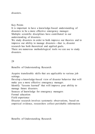 disasters.
Key Points
It is important to have a knowledge-based understanding of
disasters to be a more effective emergency manager.
Multiple scientific disciplines have contributed to our
understanding of disasters.
We study disasters in order to both improve our theories and to
improve our ability to manage disasters—that is, disaster
research has both theoretical and applied goals.
There are numerous methodological tools we can use to study
disasters.
28
Benefits of Understanding Research
Acquire transferable skills that are applicable to various job
settings.
Develop a knowledge-based view of disaster behavior that will
make you a more effective emergency manager.
Identify “lessons learned” that will improve your abil ity to
manage future disasters.
Sources of knowledge for emergency managers
Formal education
Field experience
Disaster research involves systematic observations, based on
empirical evidence, researchers collect perishable information
Benefits of Understanding Research
 