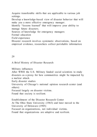 Acquire transferable skills that are applicable to various job
settings.
Develop a knowledge-based view of disaster behavior that will
make you a more effective emergency manager.
Identify “lessons learned” that will improve your ability to
manage future disasters.
Sources of knowledge for emergency managers
Formal education
Field experience
Disaster research involves systematic observations, based on
empirical evidence, researchers collect perishable information
29
A Brief History of Disaster Research
Military influences
After WWII the U.S. Military funded social scientists to study
disasters as a proxy for how communities might be impacted by
a nuclear attack.
Early disaster studies
University of Chicago’s national opinion research center (and
others)
Focused largely on disaster victims.
Found that society is resilient.
Establishment of the Disaster Research Center
At The Ohio State University (1963) and later moved to the
University of Delaware (1985)
Focused on organizations, not individual victims.
Found that organizations are adaptive and resilient.
 