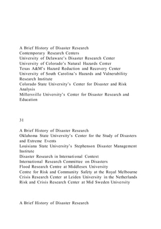 A Brief History of Disaster Research
Contemporary Research Centers
University of Delaware’s Disaster Research Center
University of Colorado’s Natural Hazards Center
Texas A&M’s Hazard Reduction and Recovery Center
University of South Carolina’s Hazards and Vulnerability
Research Institute
Colorado State University’s Center for Disaster and Risk
Analysis
Millersville University’s Center for Disaster Research and
Education
31
A Brief History of Disaster Research
Oklahoma State University’s Center for the Study of Disasters
and Extreme Events
Louisiana State University’s Stephenson Disaster Management
Institute
Disaster Research in International Context
International Research Committee on Disasters
Flood Research Centre at Middlesex University
Centre for Risk and Community Safety at the Royal Melbourne
Crisis Research Center at Leiden University in the Netherlands
Risk and Crisis Research Center at Mid Sweden University
A Brief History of Disaster Research
 