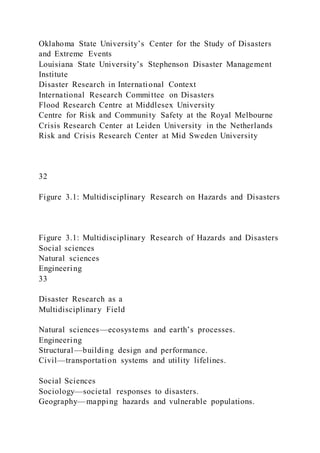 Oklahoma State University’s Center for the Study of Disasters
and Extreme Events
Louisiana State University’s Stephenson Disaster Management
Institute
Disaster Research in International Context
International Research Committee on Disasters
Flood Research Centre at Middlesex University
Centre for Risk and Community Safety at the Royal Melbourne
Crisis Research Center at Leiden University in the Netherlands
Risk and Crisis Research Center at Mid Sweden University
32
Figure 3.1: Multidisciplinary Research on Hazards and Disasters
Figure 3.1: Multidisciplinary Research of Hazards and Disasters
Social sciences
Natural sciences
Engineering
33
Disaster Research as a
Multidisciplinary Field
Natural sciences—ecosystems and earth’s processes.
Engineering
Structural—building design and performance.
Civil—transportation systems and utility lifelines.
Social Sciences
Sociology—societal responses to disasters.
Geography—mapping hazards and vulnerable populations.
 