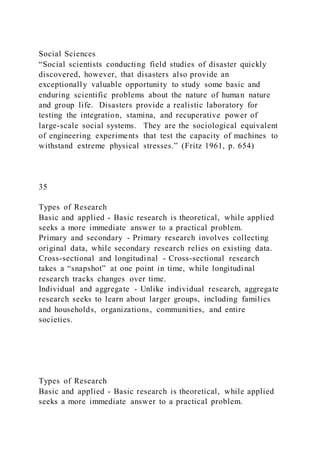 Social Sciences
“Social scientists conducting field studies of disaster quickly
discovered, however, that disasters also provide an
exceptionally valuable opportunity to study some basic and
enduring scientific problems about the nature of human nature
and group life. Disasters provide a realistic laboratory for
testing the integration, stamina, and recuperative power of
large-scale social systems. They are the sociological equivalent
of engineering experiments that test the capacity of machines to
withstand extreme physical stresses.” (Fritz 1961, p. 654)
35
Types of Research
Basic and applied - Basic research is theoretical, while applied
seeks a more immediate answer to a practical problem.
Primary and secondary - Primary research involves collecting
original data, while secondary research relies on existing data.
Cross-sectional and longitudinal - Cross-sectional research
takes a “snapshot” at one point in time, while longitudinal
research tracks changes over time.
Individual and aggregate - Unlike individual research, aggregate
research seeks to learn about larger groups, including families
and households, organizations, communities, and entire
societies.
Types of Research
Basic and applied - Basic research is theoretical, while applied
seeks a more immediate answer to a practical problem.
 