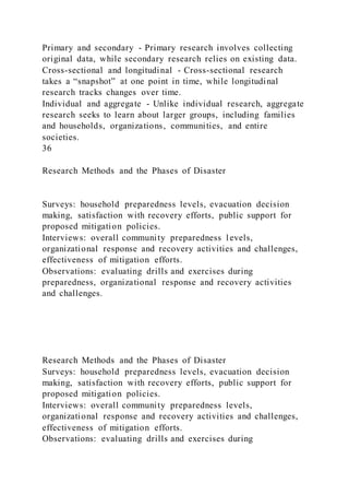 Primary and secondary - Primary research involves collecting
original data, while secondary research relies on existing data.
Cross-sectional and longitudinal - Cross-sectional research
takes a “snapshot” at one point in time, while longitudinal
research tracks changes over time.
Individual and aggregate - Unlike individual research, aggregate
research seeks to learn about larger groups, including families
and households, organizations, communities, and entire
societies.
36
Research Methods and the Phases of Disaster
Surveys: household preparedness levels, evacuation decision
making, satisfaction with recovery efforts, public support for
proposed mitigation policies.
Interviews: overall community preparedness levels,
organizational response and recovery activities and challenges,
effectiveness of mitigation efforts.
Observations: evaluating drills and exercises during
preparedness, organizational response and recovery activities
and challenges.
Research Methods and the Phases of Disaster
Surveys: household preparedness levels, evacuation decision
making, satisfaction with recovery efforts, public support for
proposed mitigation policies.
Interviews: overall community preparedness levels,
organizational response and recovery activities and challenges,
effectiveness of mitigation efforts.
Observations: evaluating drills and exercises during
 