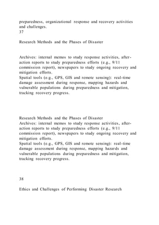 preparedness, organizational response and recovery activities
and challenges.
37
Research Methods and the Phases of Disaster
Archives: internal memos to study response activities, after -
action reports to study preparedness efforts (e.g., 9/11
commission report), newspapers to study ongoing recovery and
mitigation efforts.
Spatial tools (e.g., GPS, GIS and remote sensing): real-time
damage assessment during response, mapping hazards and
vulnerable populations during preparedness and mitigation,
tracking recovery progress.
Research Methods and the Phases of Disaster
Archives: internal memos to study response activities, after-
action reports to study preparedness efforts (e.g., 9/11
commission report), newspapers to study ongoing recovery and
mitigation efforts.
Spatial tools (e.g., GPS, GIS and remote sensing): real -time
damage assessment during response, mapping hazards and
vulnerable populations during preparedness and mitigation,
tracking recovery progress.
38
Ethics and Challenges of Performing Disaster Research
 