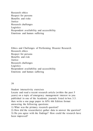 Research ethics
Respect for persons
Benefits and risks
Justice
Research challenges
Logistics
Respondent availability and accessibility
Emotions and human suffering
Ethics and Challenges of Performing Disaster Research
Research ethics
Respect for persons
Benefits and risk
Justice
Research challenges
Logistics
Respondent availability and accessibility
Emotions and human suffering
39
Student interactivity exercises
Locate and read a recent research article (within the past 5
years) on a topic of emergency management interest to you
published in one of the Academic journals listed in box 3.3.
then write a one page paper in APA 6th Edition format
answering the following questions:
1) What was the primary research question?
2) How did the researcher(s) gather data to answer the question?
3) Do you agree with the findings? How could the research have
been improved?
 