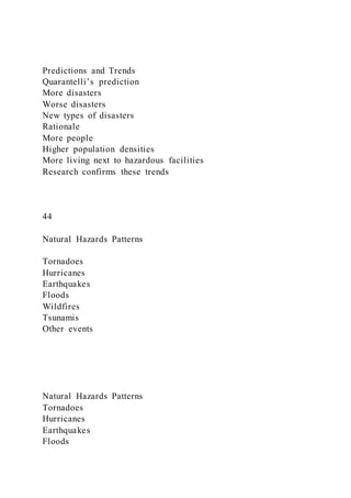 Predictions and Trends
Quarantelli’s prediction
More disasters
Worse disasters
New types of disasters
Rationale
More people
Higher population densities
More living next to hazardous facilities
Research confirms these trends
44
Natural Hazards Patterns
Tornadoes
Hurricanes
Earthquakes
Floods
Wildfires
Tsunamis
Other events
Natural Hazards Patterns
Tornadoes
Hurricanes
Earthquakes
Floods
 