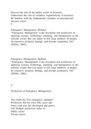 Discern the role of the public sector in disasters.
Understand the role of volunteer organizations in disasters.
Be familiar with the fundamental elements of international
disaster relief.
5
Emergency Management Defined
“Emergency Management is the discipline and profession of
applying science, technology, planning, and management to the
extreme events that can injure or kill large numbers of people,
do extensive property damage, and disrupt community life”
(FEMA, 2003).
Emergency Management Defined
“Emergency Management is the discipline and profession of
applying science, technology, planning, and management to the
extreme events that can injure or kill large numbers of people,
do extensive property damage, and disrupt community life”
(FEMA, 2003).
6
Profession of Emergency Management
Was Noah the first emergency manager?
Profession did not exist fifty years ago
Since cold war, has developed and grown
Full fledged profession today in:
Public sector
Private sector
 