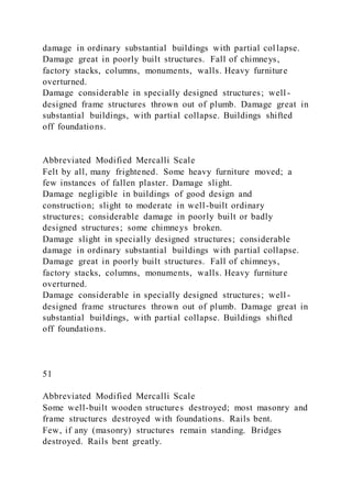 damage in ordinary substantial buildings with partial col lapse.
Damage great in poorly built structures. Fall of chimneys,
factory stacks, columns, monuments, walls. Heavy furniture
overturned.
Damage considerable in specially designed structures; well -
designed frame structures thrown out of plumb. Damage great in
substantial buildings, with partial collapse. Buildings shifted
off foundations.
Abbreviated Modified Mercalli Scale
Felt by all, many frightened. Some heavy furniture moved; a
few instances of fallen plaster. Damage slight.
Damage negligible in buildings of good design and
construction; slight to moderate in well-built ordinary
structures; considerable damage in poorly built or badly
designed structures; some chimneys broken.
Damage slight in specially designed structures; considerable
damage in ordinary substantial buildings with partial collapse.
Damage great in poorly built structures. Fall of chimneys,
factory stacks, columns, monuments, walls. Heavy furniture
overturned.
Damage considerable in specially designed structures; well -
designed frame structures thrown out of plumb. Damage great in
substantial buildings, with partial collapse. Buildings shifted
off foundations.
51
Abbreviated Modified Mercalli Scale
Some well-built wooden structures destroyed; most masonry and
frame structures destroyed with foundations. Rails bent.
Few, if any (masonry) structures remain standing. Bridges
destroyed. Rails bent greatly.
 