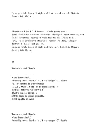 Damage total. Lines of sight and level are distorted. Objects
thrown into the air.
Abbreviated Modified Mercalli Scale (continued)
Some well-built wooden structures destroyed; most masonry and
frame structures destroyed with foundations. Rails bent.
Few, if any (masonry) structures remain standing. Bridges
destroyed. Rails bent greatly.
Damage total. Lines of sight and level are distorted. Objects
thrown into the air.
52
Tsunamis and Floods
Most losses in US
Annually most deadly in US – average 127 deaths
Half of deaths in automobiles
In U.S., Over $5 billion in losses annually
Similar patterns world wide
25,000 deaths annually
$50 billion in losses annually
Most deadly in Asia
Tsunamis and Floods
Most losses in US
Annually most deadly in US – average 127 deaths
 