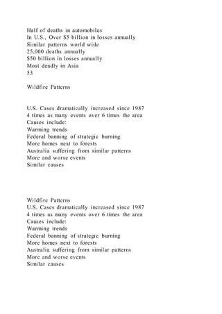 Half of deaths in automobiles
In U.S., Over $5 billion in losses annually
Similar patterns world wide
25,000 deaths annually
$50 billion in losses annually
Most deadly in Asia
53
Wildfire Patterns
U.S. Cases dramatically increased since 1987
4 times as many events over 6 times the area
Causes include:
Warming trends
Federal banning of strategic burning
More homes next to forests
Australia suffering from similar patterns
More and worse events
Similar causes
Wildfire Patterns
U.S. Cases dramatically increased since 1987
4 times as many events over 6 times the area
Causes include:
Warming trends
Federal banning of strategic burning
More homes next to forests
Australia suffering from similar patterns
More and worse events
Similar causes
 