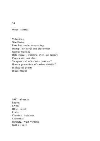 54
Other Hazards
Volcanoes
Worldwide
Rare but can be devastating
Disrupt air travel and electronics
Global Warning
Data suggest warming over last century
Causes still not clear
Sunspots and other solar patterns?
Human generation of carbon dioxide?
Biological events
Black plague
1917 influenza
Recent
SARS
H1N1 threat
Ebola
Chemical incidents
Chernobyl
Institute, West Virginia
Gulf oil spill
 