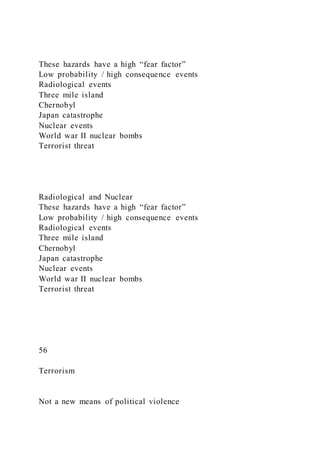 These hazards have a high “fear factor”
Low probability / high consequence events
Radiological events
Three mile island
Chernobyl
Japan catastrophe
Nuclear events
World war II nuclear bombs
Terrorist threat
Radiological and Nuclear
These hazards have a high “fear factor”
Low probability / high consequence events
Radiological events
Three mile island
Chernobyl
Japan catastrophe
Nuclear events
World war II nuclear bombs
Terrorist threat
56
Terrorism
Not a new means of political violence
 
