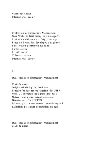 Volunteer sector
International sector
Profession of Emergency Management
Was Noah the first emergency manager?
Profession did not exist fifty years ago
Since cold war, has developed and grown
Full fledged profession today in:
Public sector
Private sector
Volunteer sector
International sector
7
Dual Tracks to Emergency Management
Civil defense:
Originated during the cold war
Prepare for nuclear war against the USSR
Most CD directors held part time posts
Natural and technological disasters:
Disaster relief act of 1950
Federal government started centralizing aid
Established disaster declaration process
Dual Tracks to Emergency Management
Civil defense:
 