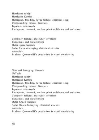 Hurricane sandy
Hurricane Katrina
Hurricane, flooding, levee failure, chemical soup
Compounding natural disasters
Japanese catastrophe
Earthquake, tsunami, nuclear plant meltdown and radiation
Computer failures and cyber terrorism
Pandemics and bioterrorism
Outer space hazards
Solar flares destroying electrical circuits
Asteroids
In short, Quarantelli’s prediction is worth considering
New and Emerging Hazards
NaTechs
Hurricane sandy
Hurricane Katrina
Hurricane, flooding, levee failure, chemical soup
Compounding natural disasters
Japanese catastrophe
Earthquake, tsunami, nuclear plant meltdown and radiation
Computer failures and cyber terrorism
Pandemics and bioterrorism
Outer Space Hazards
Solar Flares destroying electrical circuits
Asteroids
In short, Quarantelli’s prediction is worth considering
58
 