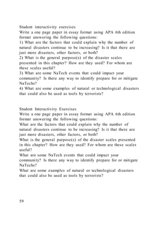 Student interactivity exercises
Write a one page paper in essay format using APA 6th edition
format answering the following questions:
1) What are the factors that could explain why the number of
natural disasters continue to be increasing? Is it that there are
just more disasters, other factors, or both?
2) What is the general purpose(s) of the disaster scales
presented in this chapter? How are they used? For whom are
these scales useful?
3) What are some NaTech events that could impact your
community? Is there any way to identify prepare for or mitigate
NaTechs?
4) What are some examples of natural or technological disasters
that could also be used as tools by terrorists?
Student Interactivity Exercises
Write a one page paper in essay format using APA 6th edition
format answering the following questions:
What are the factors that could explain why the number of
natural disasters continue to be increasing? Is it that there are
just more disasters, other factors, or both?
What is the general purpose(s) of the disaster scales presented
in this chapter? How are they used? For whom are these scales
useful?
What are some NaTech events that could impact your
community? Is there any way to identify prepare for or mitigate
NaTechs?
What are some examples of natural or technological disasters
that could also be used as tools by terrorists?
59
 